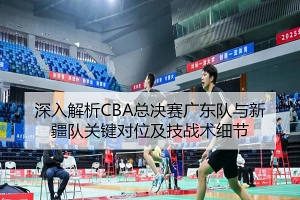 深入解析CBA总决赛广东队与新疆队关键对位及技战术细节
